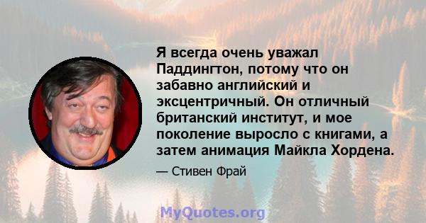 Я всегда очень уважал Паддингтон, потому что он забавно английский и эксцентричный. Он отличный британский институт, и мое поколение выросло с книгами, а затем анимация Майкла Хордена.