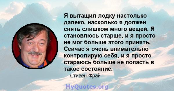 Я вытащил лодку настолько далеко, насколько я должен снять слишком много вещей. Я становлюсь старше, и я просто не мог больше этого принять. Сейчас я очень внимательно контролирую себя, и я просто стараюсь больше не