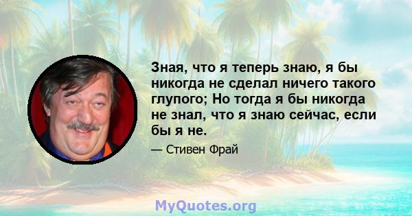 Зная, что я теперь знаю, я бы никогда не сделал ничего такого глупого; Но тогда я бы никогда не знал, что я знаю сейчас, если бы я не.