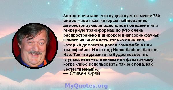 Зоологи считали, что существует не менее 750 видов животных, которые наблюдались, демонстрирующие однополое поведение или гендерную трансформацию (что очень распространено в широком диапазоне фауны). Однако на Земле