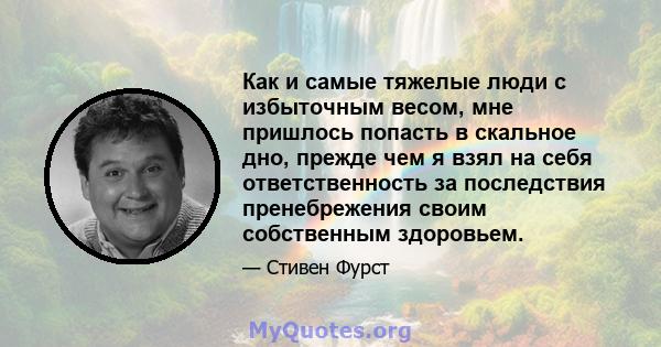 Как и самые тяжелые люди с избыточным весом, мне пришлось попасть в скальное дно, прежде чем я взял на себя ответственность за последствия пренебрежения своим собственным здоровьем.