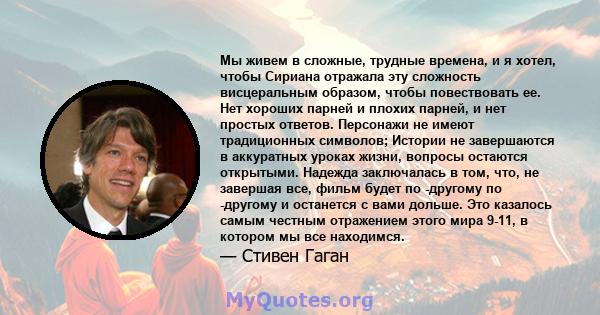 Мы живем в сложные, трудные времена, и я хотел, чтобы Сириана отражала эту сложность висцеральным образом, чтобы повествовать ее. Нет хороших парней и плохих парней, и нет простых ответов. Персонажи не имеют