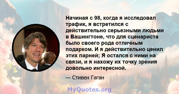 Начиная с 98, когда я исследовал трафик, я встретился с действительно серьезными людьми в Вашингтоне, что для сценариста было своего рода отличным подарком. И я действительно ценил этих парней; Я остался с ними на