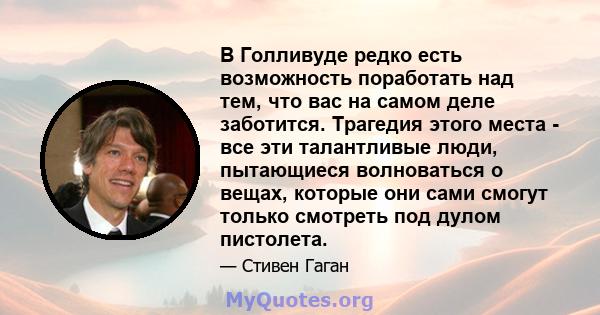 В Голливуде редко есть возможность поработать над тем, что вас на самом деле заботится. Трагедия этого места - все эти талантливые люди, пытающиеся волноваться о вещах, которые они сами смогут только смотреть под дулом