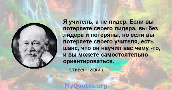 Я учитель, а не лидер. Если вы потеряете своего лидера, вы без лидера и потеряны, но если вы потеряете своего учителя, есть шанс, что он научил вас чему -то, и вы можете самостоятельно ориентироваться.