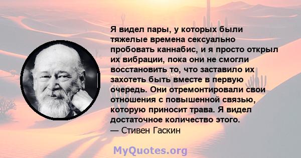 Я видел пары, у которых были тяжелые времена сексуально пробовать каннабис, и я просто открыл их вибрации, пока они не смогли восстановить то, что заставило их захотеть быть вместе в первую очередь. Они отремонтировали