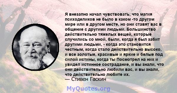 Я внезапно начал чувствовать, что магия психоделиков не было в каком -то другом мире или в другом месте, но они ставят вас в общение с другими людьми. Большинство действительно тяжелых вещей, которые случились со мной,