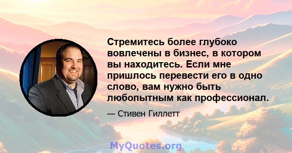 Стремитесь более глубоко вовлечены в бизнес, в котором вы находитесь. Если мне пришлось перевести его в одно слово, вам нужно быть любопытным как профессионал.