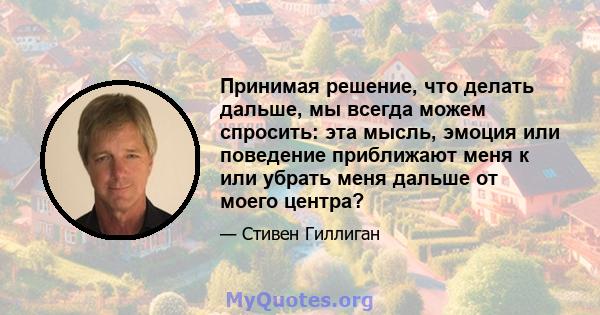 Принимая решение, что делать дальше, мы всегда можем спросить: эта мысль, эмоция или поведение приближают меня к или убрать меня дальше от моего центра?