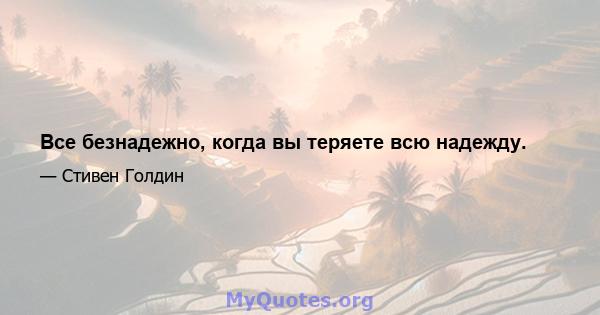 Все безнадежно, когда вы теряете всю надежду.