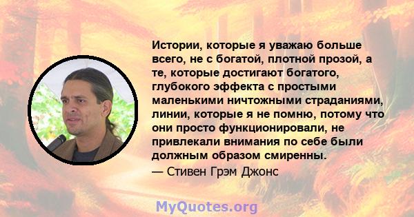 Истории, которые я уважаю больше всего, не с богатой, плотной прозой, а те, которые достигают богатого, глубокого эффекта с простыми маленькими ничтожными страданиями, линии, которые я не помню, потому что они просто