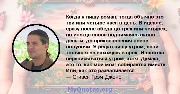 Когда я пишу роман, тогда обычно это три или четыре часа в день. В идеале, сразу после обеда до трех или четырех, но иногда снова поднимаясь около десяти, до прикосновения после полуночи. Я редко пишу утром, если только 