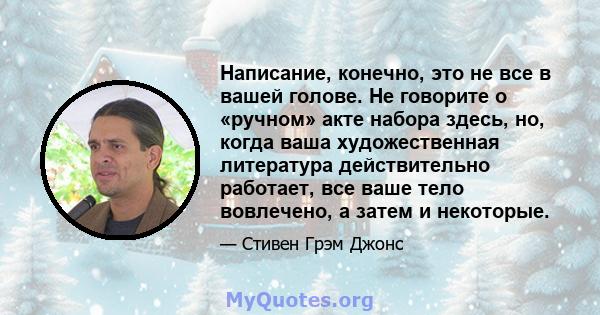 Написание, конечно, это не все в вашей голове. Не говорите о «ручном» акте набора здесь, но, когда ваша художественная литература действительно работает, все ваше тело вовлечено, а затем и некоторые.