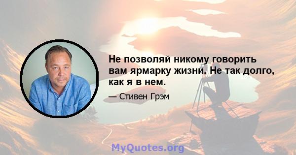 Не позволяй никому говорить вам ярмарку жизни. Не так долго, как я в нем.