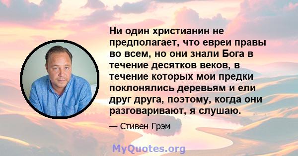 Ни один христианин не предполагает, что евреи правы во всем, но они знали Бога в течение десятков веков, в течение которых мои предки поклонялись деревьям и ели друг друга, поэтому, когда они разговаривают, я слушаю.