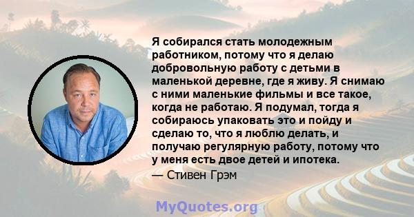 Я собирался стать молодежным работником, потому что я делаю добровольную работу с детьми в маленькой деревне, где я живу. Я снимаю с ними маленькие фильмы и все такое, когда не работаю. Я подумал, тогда я собираюсь