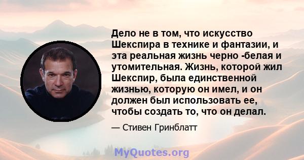 Дело не в том, что искусство Шекспира в технике и фантазии, и эта реальная жизнь черно -белая и утомительная. Жизнь, которой жил Шекспир, была единственной жизнью, которую он имел, и он должен был использовать ее, чтобы 