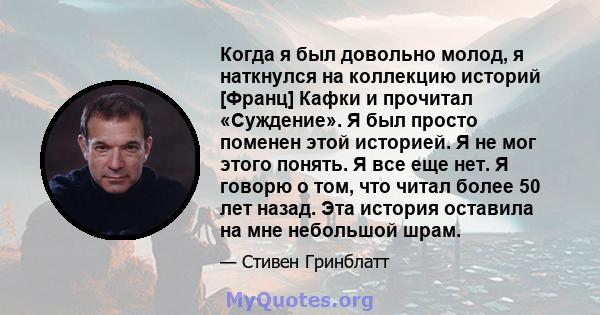 Когда я был довольно молод, я наткнулся на коллекцию историй [Франц] Кафки и прочитал «Суждение». Я был просто поменен этой историей. Я не мог этого понять. Я все еще нет. Я говорю о том, что читал более 50 лет назад.