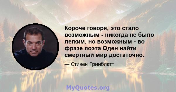 Короче говоря, это стало возможным - никогда не было легким, но возможным - во фразе поэта Оден найти смертный мир достаточно.