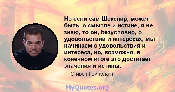 Но если сам Шекспир, может быть, о смысле и истине, я не знаю, то он, безусловно, о удовольствии и интересах, мы начинаем с удовольствия и интереса, но, возможно, в конечном итоге это достигает значения и истины.