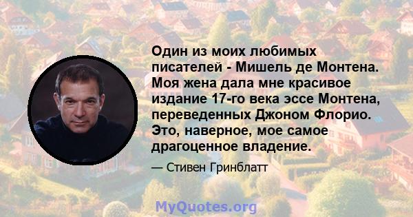 Один из моих любимых писателей - Мишель де Монтена. Моя жена дала мне красивое издание 17-го века эссе Монтена, переведенных Джоном Флорио. Это, наверное, мое самое драгоценное владение.