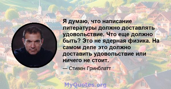 Я думаю, что написание литературы должно доставлять удовольствие. Что еще должно быть? Это не ядерная физика. На самом деле это должно доставить удовольствие или ничего не стоит.