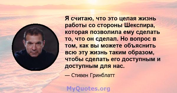 Я считаю, что это целая жизнь работы со стороны Шекспира, которая позволила ему сделать то, что он сделал. Но вопрос в том, как вы можете объяснить всю эту жизнь таким образом, чтобы сделать его доступным и доступным