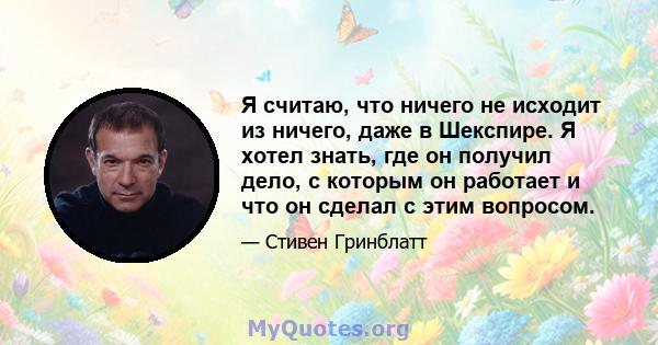 Я считаю, что ничего не исходит из ничего, даже в Шекспире. Я хотел знать, где он получил дело, с которым он работает и что он сделал с этим вопросом.