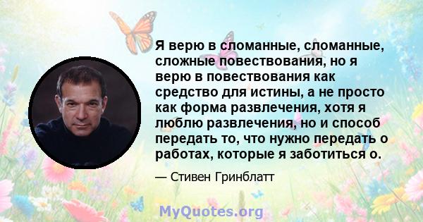 Я верю в сломанные, сломанные, сложные повествования, но я верю в повествования как средство для истины, а не просто как форма развлечения, хотя я люблю развлечения, но и способ передать то, что нужно передать о