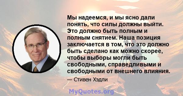 Мы надеемся, и мы ясно дали понять, что силы должны выйти. Это должно быть полным и полным снятием. Наша позиция заключается в том, что это должно быть сделано как можно скорее, чтобы выборы могли быть свободными,