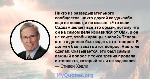 Никто из разведывательного сообщества, никто другой когда -либо еще не вошел, и не сказал: «Что если Саддам делает все это обман, потому что он на самом деле избавился от ОМУ, и он не хочет, чтобы иранцы знали?» Теперь