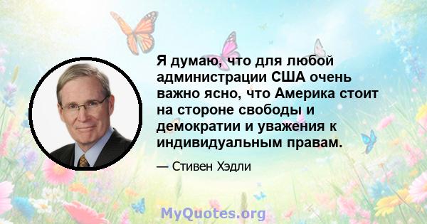 Я думаю, что для любой администрации США очень важно ясно, что Америка стоит на стороне свободы и демократии и уважения к индивидуальным правам.