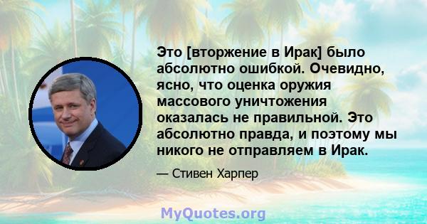 Это [вторжение в Ирак] было абсолютно ошибкой. Очевидно, ясно, что оценка оружия массового уничтожения оказалась не правильной. Это абсолютно правда, и поэтому мы никого не отправляем в Ирак.