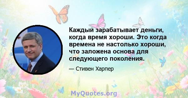 Каждый зарабатывает деньги, когда время хороши. Это когда времена не настолько хороши, что заложена основа для следующего поколения.