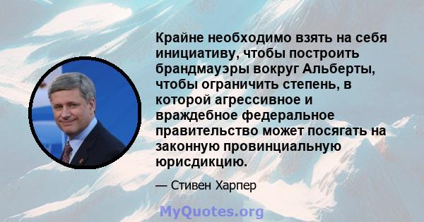 Крайне необходимо взять на себя инициативу, чтобы построить брандмауэры вокруг Альберты, чтобы ограничить степень, в которой агрессивное и враждебное федеральное правительство может посягать на законную провинциальную