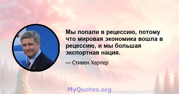 Мы попали в рецессию, потому что мировая экономика вошла в рецессию, и мы большая экспортная нация.