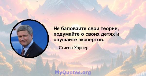 Не баловайте свои теории, подумайте о своих детях и слушайте экспертов.