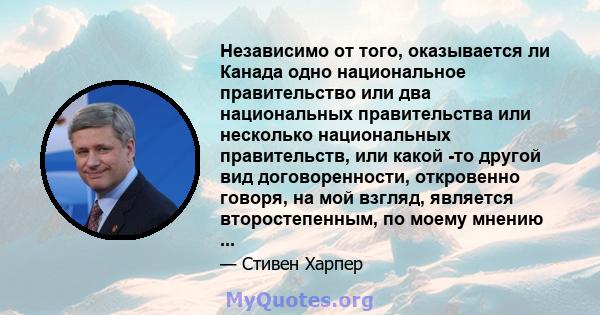 Независимо от того, оказывается ли Канада одно национальное правительство или два национальных правительства или несколько национальных правительств, или какой -то другой вид договоренности, откровенно говоря, на мой