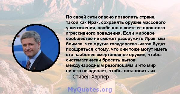 По своей сути опасно позволять стране, такой как Ирак, сохранять оружие массового уничтожения, особенно в свете ее прошлого агрессивного поведения. Если мировое сообщество не сможет разоружить Ирак, мы боимся, что