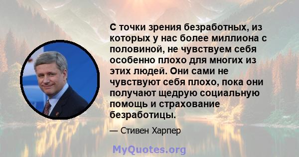 С точки зрения безработных, из которых у нас более миллиона с половиной, не чувствуем себя особенно плохо для многих из этих людей. Они сами не чувствуют себя плохо, пока они получают щедрую социальную помощь и