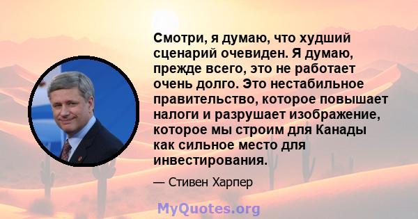 Смотри, я думаю, что худший сценарий очевиден. Я думаю, прежде всего, это не работает очень долго. Это нестабильное правительство, которое повышает налоги и разрушает изображение, которое мы строим для Канады как