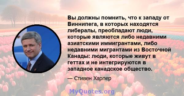 Вы должны помнить, что к западу от Виннипега, в которых находятся либералы, преобладают люди, которые являются либо недавними азиатскими иммигрантами, либо недавними мигрантами из Восточной Канады: люди, которые живут в 