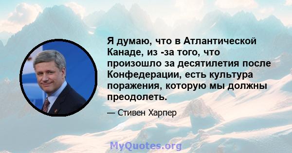 Я думаю, что в Атлантической Канаде, из -за того, что произошло за десятилетия после Конфедерации, есть культура поражения, которую мы должны преодолеть.