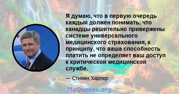 Я думаю, что в первую очередь каждый должен понимать, что канадцы решительно привержены системе универсального медицинского страхования, к принципу, что ваша способность платить не определяет ваш доступ к критической