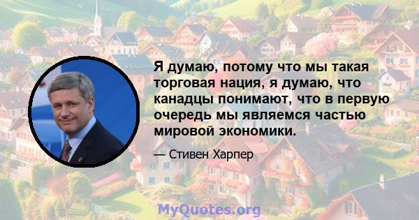 Я думаю, потому что мы такая торговая нация, я думаю, что канадцы понимают, что в первую очередь мы являемся частью мировой экономики.