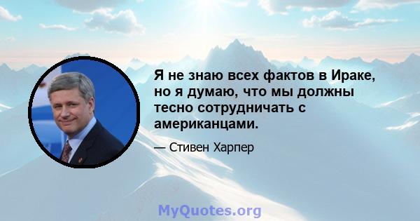 Я не знаю всех фактов в Ираке, но я думаю, что мы должны тесно сотрудничать с американцами.