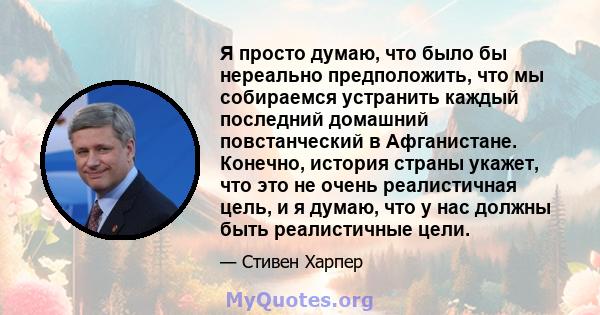 Я просто думаю, что было бы нереально предположить, что мы собираемся устранить каждый последний домашний повстанческий в Афганистане. Конечно, история страны укажет, что это не очень реалистичная цель, и я думаю, что у 