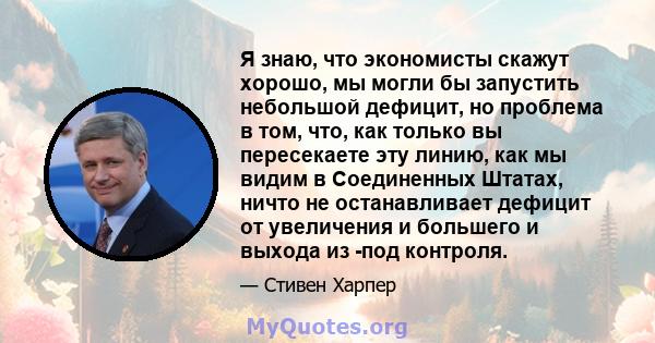 Я знаю, что экономисты скажут хорошо, мы могли бы запустить небольшой дефицит, но проблема в том, что, как только вы пересекаете эту линию, как мы видим в Соединенных Штатах, ничто не останавливает дефицит от увеличения 