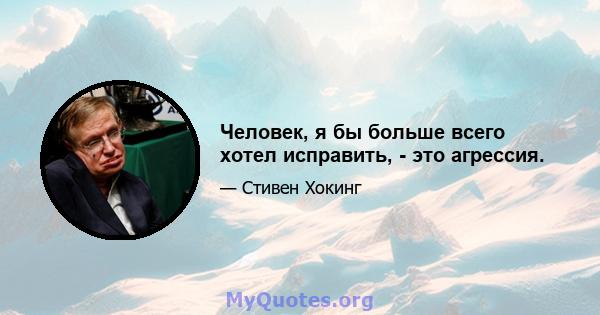 Человек, я бы больше всего хотел исправить, - это агрессия.