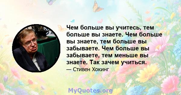 Чем больше вы учитесь, тем больше вы знаете. Чем больше вы знаете, тем больше вы забываете. Чем больше вы забываете, тем меньше вы знаете. Так зачем учиться.